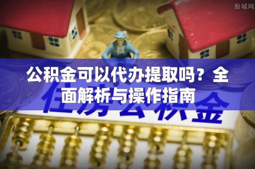 白云公积金可以代办提取吗？全面解析与操作指南