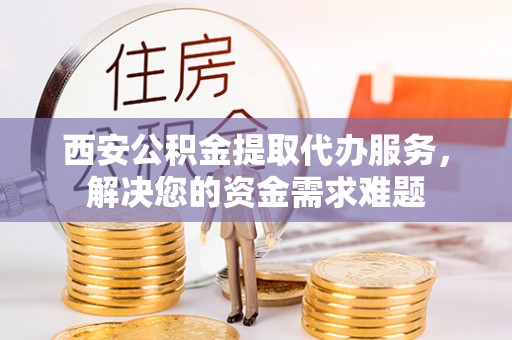 白云西安公积金提取代办服务，解决您的资金需求难题
