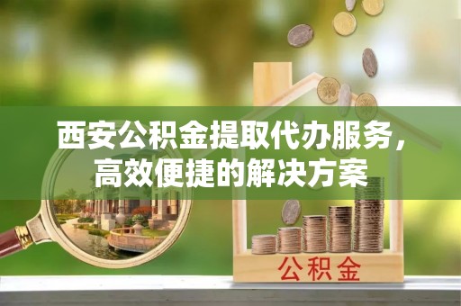 白云西安公积金提取代办服务，高效便捷的解决方案