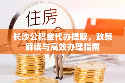 白云长沙公积金代办提取，政策解读与高效办理指南